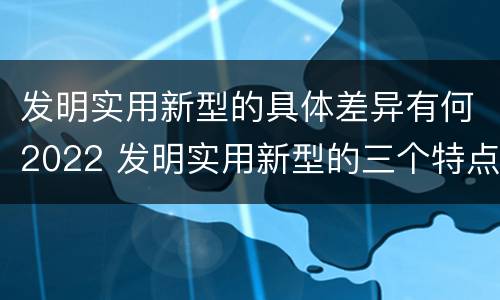 发明实用新型的具体差异有何2022 发明实用新型的三个特点