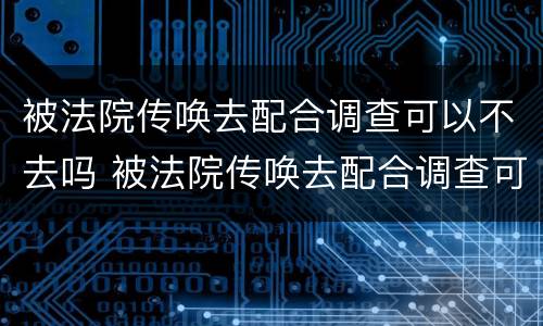 被法院传唤去配合调查可以不去吗 被法院传唤去配合调查可以不去吗现在
