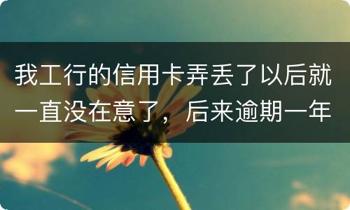我工行的信用卡弄丢了以后就一直没在意了，后来逾期一年了，该怎么办钱还掉卡还能用吗