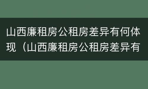 山西廉租房公租房差异有何体现（山西廉租房公租房差异有何体现和解决）