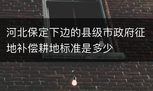 河北保定下边的县级市政府征地补偿耕地标准是多少