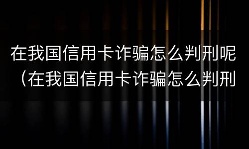 在我国信用卡诈骗怎么判刑呢（在我国信用卡诈骗怎么判刑呢知乎）