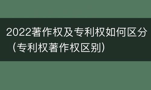 2022著作权及专利权如何区分（专利权著作权区别）