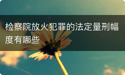 检察院放火犯罪的法定量刑幅度有哪些