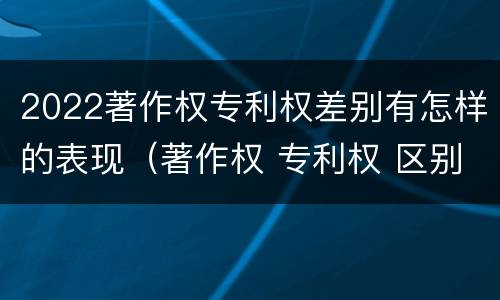 2022著作权专利权差别有怎样的表现（著作权 专利权 区别）