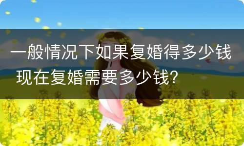 一般情况下如果复婚得多少钱 现在复婚需要多少钱?
