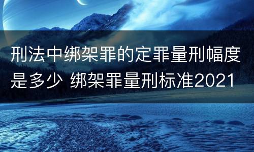 刑法中绑架罪的定罪量刑幅度是多少 绑架罪量刑标准2021