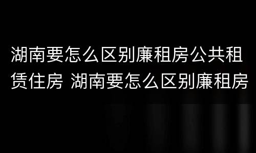 湖南要怎么区别廉租房公共租赁住房 湖南要怎么区别廉租房公共租赁住房呢
