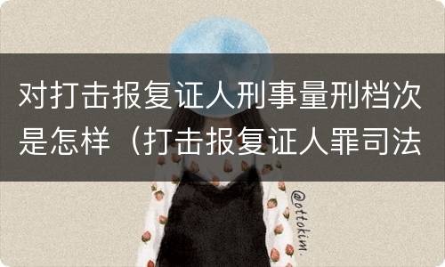 对打击报复证人刑事量刑档次是怎样（打击报复证人罪司法解释）