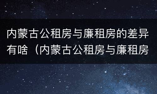 内蒙古公租房与廉租房的差异有啥（内蒙古公租房与廉租房的差异有啥影响）