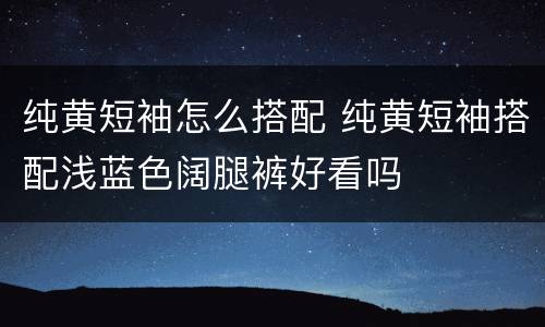 纯黄短袖怎么搭配 纯黄短袖搭配浅蓝色阔腿裤好看吗