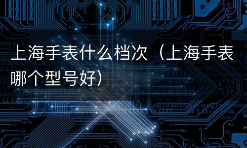 上海手表什么档次（上海手表哪个型号好）