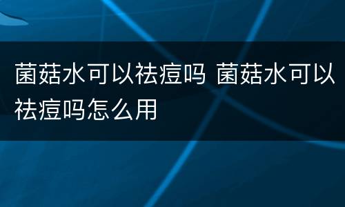 菌菇水可以祛痘吗 菌菇水可以祛痘吗怎么用