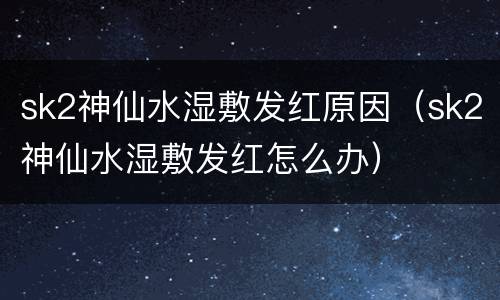 sk2神仙水湿敷发红原因（sk2神仙水湿敷发红怎么办）