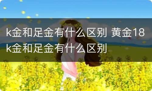 k金和足金有什么区别 黄金18k金和足金有什么区别