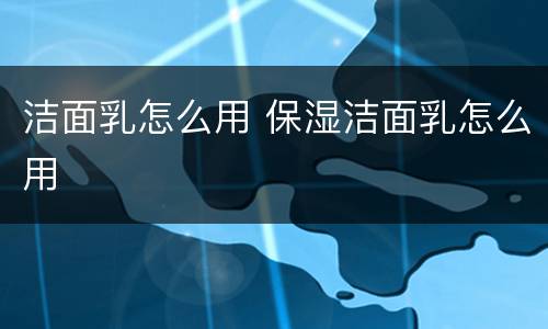洁面乳怎么用 保湿洁面乳怎么用