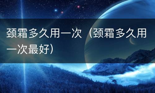 颈霜多久用一次（颈霜多久用一次最好）