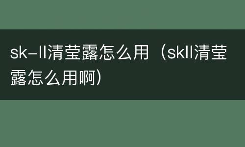 sk-ll清莹露怎么用（skll清莹露怎么用啊）