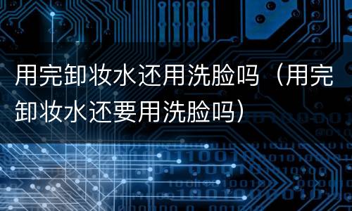 用完卸妆水还用洗脸吗（用完卸妆水还要用洗脸吗）