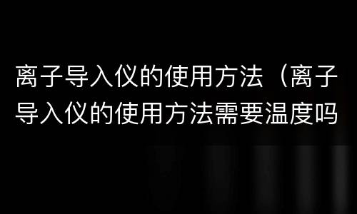 离子导入仪的使用方法（离子导入仪的使用方法需要温度吗?）