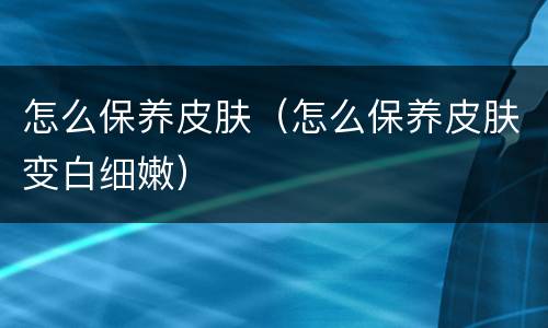 怎么保养皮肤（怎么保养皮肤变白细嫩）