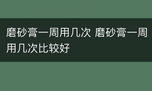 磨砂膏一周用几次 磨砂膏一周用几次比较好