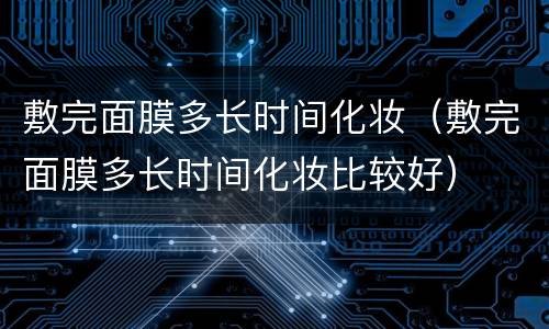 敷完面膜多长时间化妆（敷完面膜多长时间化妆比较好）