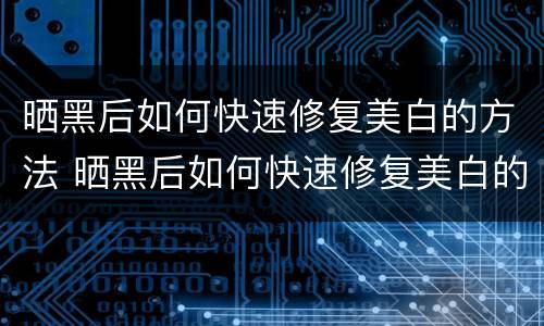 晒黑后如何快速修复美白的方法 晒黑后如何快速修复美白的方法视频