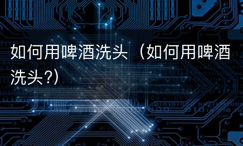 如何用啤酒洗头（如何用啤酒洗头?）