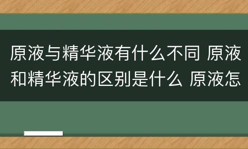 原液与精华液有什么不同 原液和精华液的区别是什么 原液怎么选择