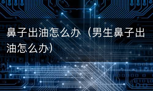 鼻子出油怎么办（男生鼻子出油怎么办）