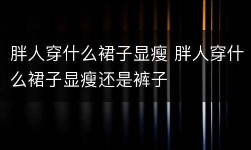 胖人穿什么裙子显瘦 胖人穿什么裙子显瘦还是裤子
