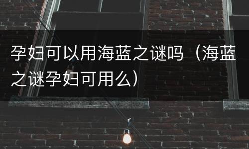 孕妇可以用海蓝之谜吗（海蓝之谜孕妇可用么）
