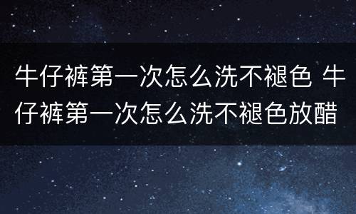 牛仔裤第一次怎么洗不褪色 牛仔裤第一次怎么洗不褪色放醋