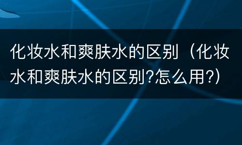 化妆水和爽肤水的区别（化妆水和爽肤水的区别?怎么用?）