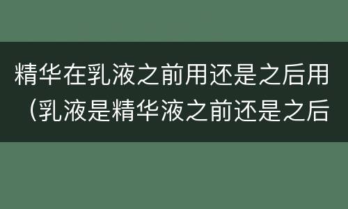 精华在乳液之前用还是之后用（乳液是精华液之前还是之后用）