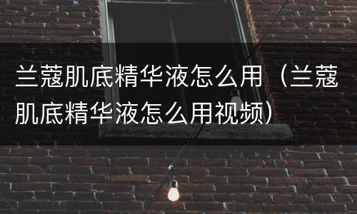 兰蔻肌底精华液怎么用（兰蔻肌底精华液怎么用视频）