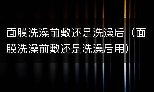 面膜洗澡前敷还是洗澡后（面膜洗澡前敷还是洗澡后用）