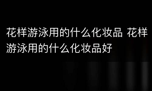 花样游泳用的什么化妆品 花样游泳用的什么化妆品好