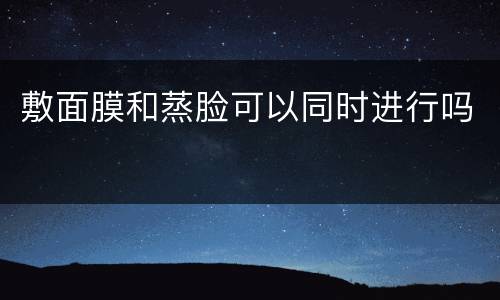 敷面膜和蒸脸可以同时进行吗