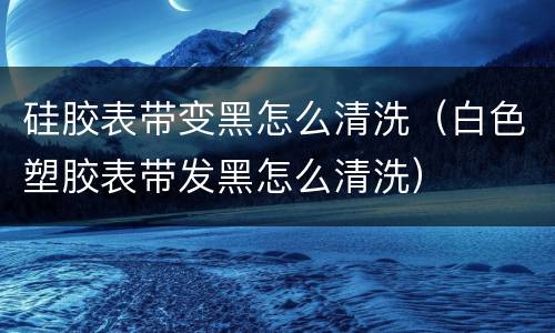 硅胶表带变黑怎么清洗（白色塑胶表带发黑怎么清洗）