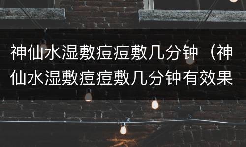 神仙水湿敷痘痘敷几分钟（神仙水湿敷痘痘敷几分钟有效果）