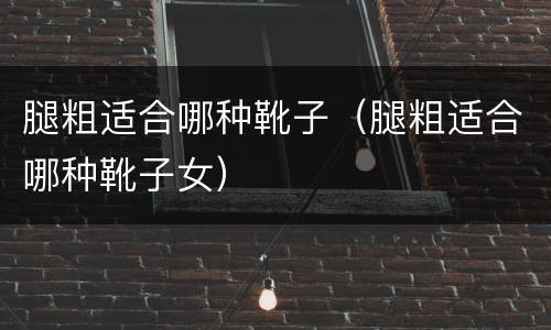 腿粗适合哪种靴子（腿粗适合哪种靴子女）