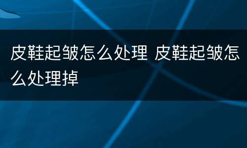 皮鞋起皱怎么处理 皮鞋起皱怎么处理掉
