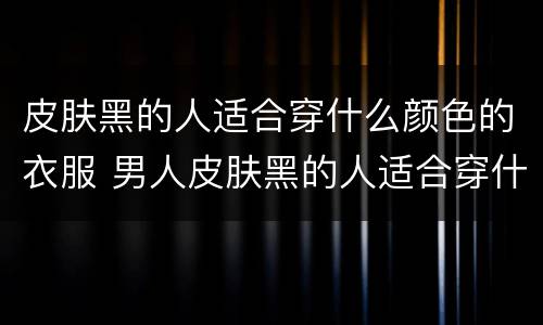 皮肤黑的人适合穿什么颜色的衣服 男人皮肤黑的人适合穿什么颜色的衣服