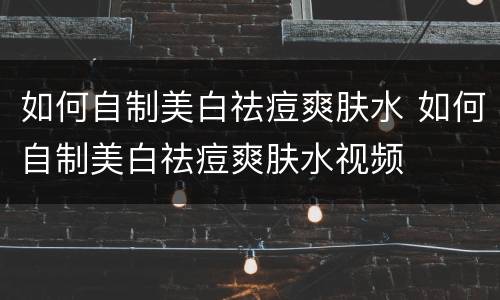 如何自制美白祛痘爽肤水 如何自制美白祛痘爽肤水视频