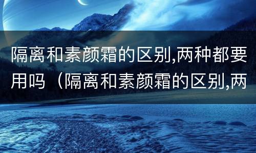 隔离和素颜霜的区别,两种都要用吗（隔离和素颜霜的区别,两种都要用吗女生）
