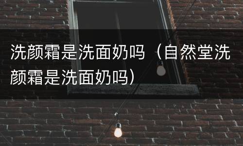洗颜霜是洗面奶吗（自然堂洗颜霜是洗面奶吗）