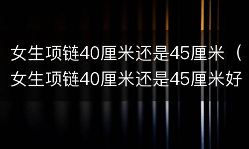 女生项链40厘米还是45厘米（女生项链40厘米还是45厘米好看）