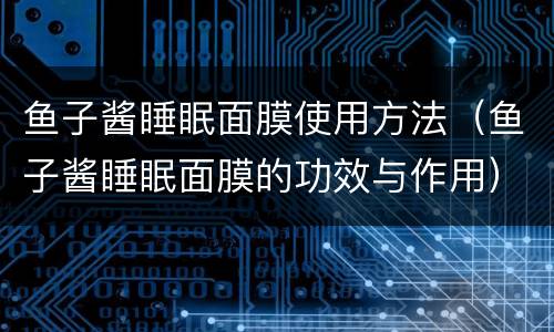 鱼子酱睡眠面膜使用方法（鱼子酱睡眠面膜的功效与作用）